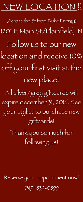  NEW LOCATION !!
(Across the St from Duke Energy)
1201 E Main St/Plainfield, IN
Follow us to our new location and receive 10% off your first visit at the new place!
All silver/grey giftcards will expire december 31, 2016. See your stylist to purchase new giftcards!
Thank you so much for following us!


Reserve your appointment now! 
(317) 839-0899

